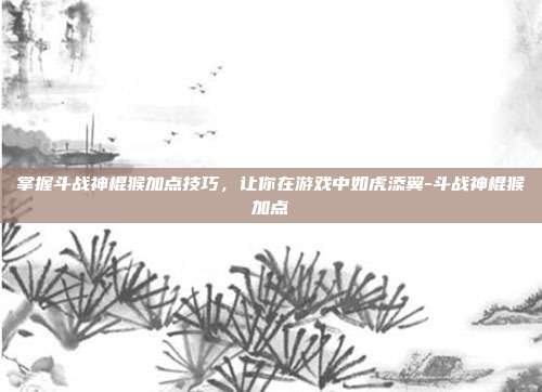掌握斗战神棍猴加点技巧,让你在游戏中如虎添翼-斗战神棍猴加点
