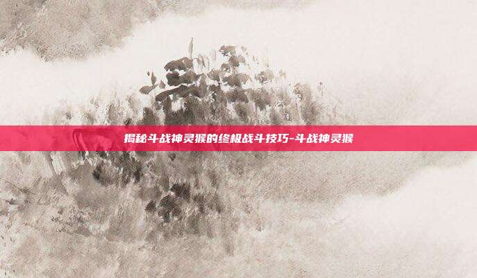 揭秘斗战神灵猴的终极战斗技巧-斗战神灵猴