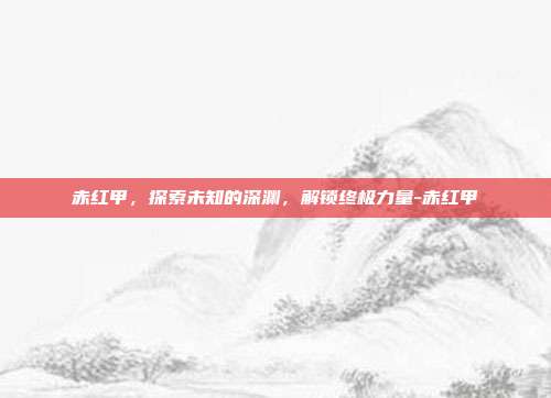 赤红甲,探索未知的深渊,解锁终极力量-赤红甲