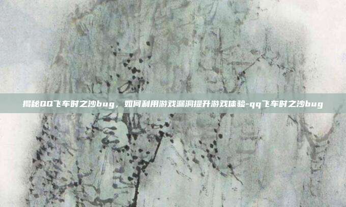 揭秘QQ飞车时之沙bug,如何利用游戏漏洞提升游戏体验-qq飞车时之沙bug
