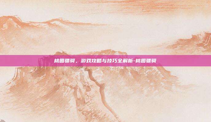 桃园骠骑,游戏攻略与技巧全解析-桃园骠骑