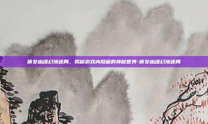 倩女幽魂幻境迷局,揭秘游戏内隐藏的神秘世界-倩女幽魂幻境迷局