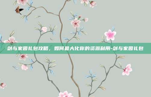 剑与家园礼包攻略,如何最大化你的资源利用-剑与家园礼包