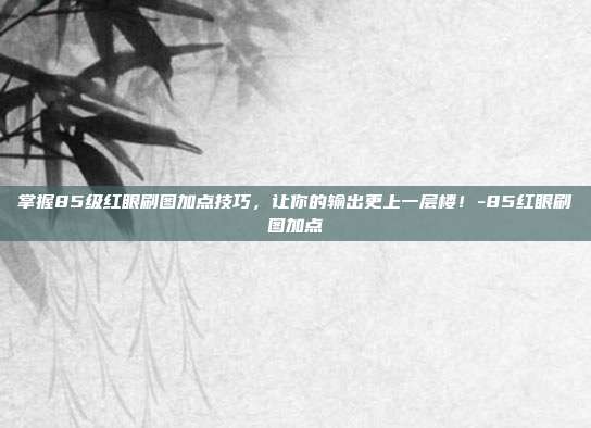 掌握85级红眼刷图加点技巧,让你的输出更上一层楼!-85红眼刷图加点