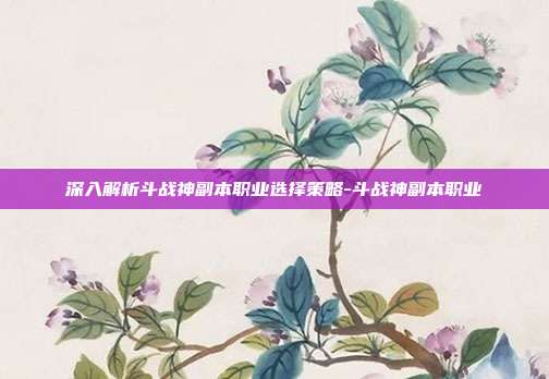 深入解析斗战神副本职业选择策略-斗战神副本职业