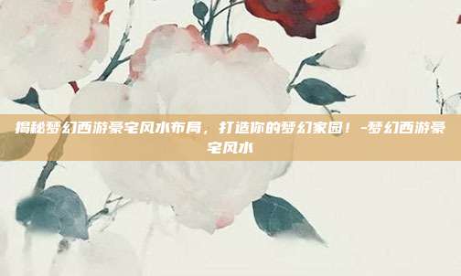 揭秘梦幻西游豪宅风水布局,打造你的梦幻家园!-梦幻西游豪宅风水