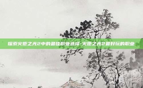 探索火炬之光2中的最佳职业选择-火炬之光2最好玩的职业