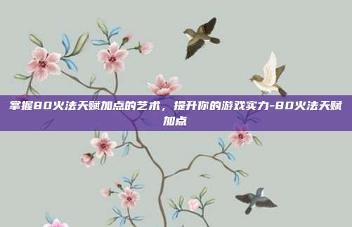 掌握80火法天赋加点的艺术,提升你的游戏实力-80火法天赋加点