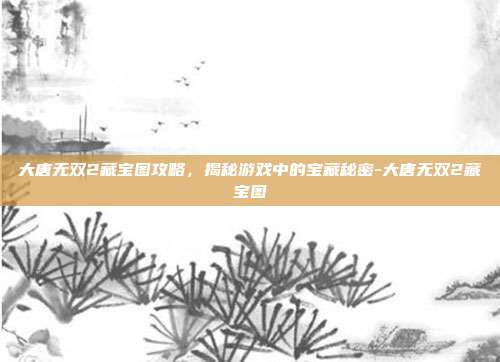 大唐无双2藏宝图攻略,揭秘游戏中的宝藏秘密-大唐无双2藏宝图