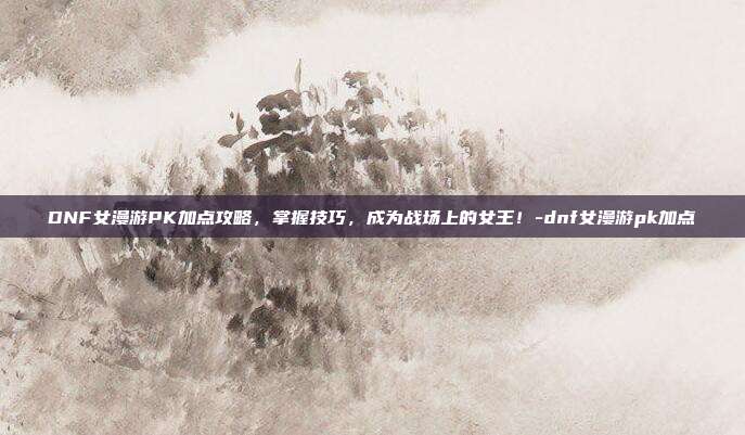 DNF女漫游PK加点攻略,掌握技巧,成为战场上的女王!-dnf女漫游pk加点