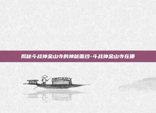 揭秘斗战神金山寺的神秘面纱-斗战神金山寺在哪