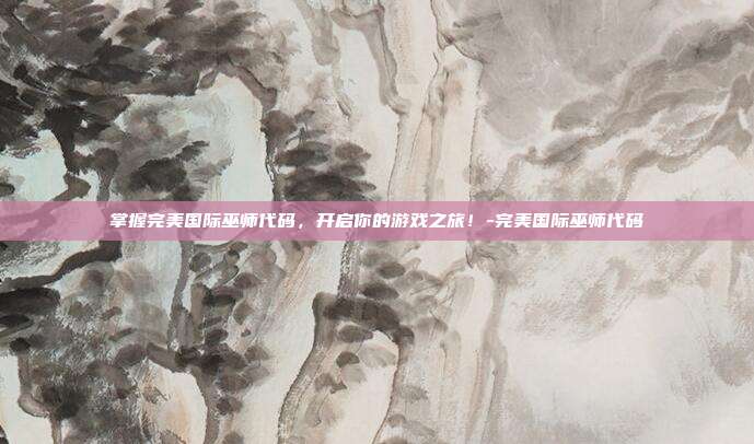 掌握完美国际巫师代码,开启你的游戏之旅!-完美国际巫师代码
