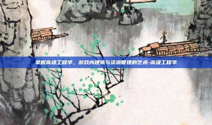 掌握高级工程学,游戏内建筑与资源管理的艺术-高级工程学