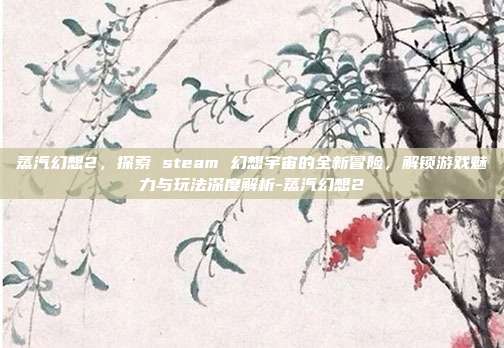 蒸汽幻想2,探索 steam 幻想宇宙的全新冒险,解锁游戏魅力与玩法深度解析-蒸汽幻想2