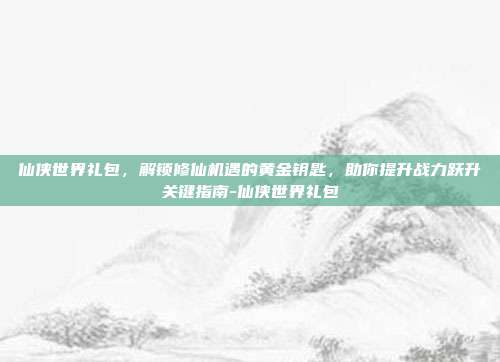 仙侠世界礼包,解锁修仙机遇的黄金钥匙,助你提升战力跃升关键指南-仙侠世界礼包