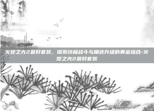 火炬之光2最好套装,探索终极战斗与角色升级的黄金组合-火炬之光2最好套装