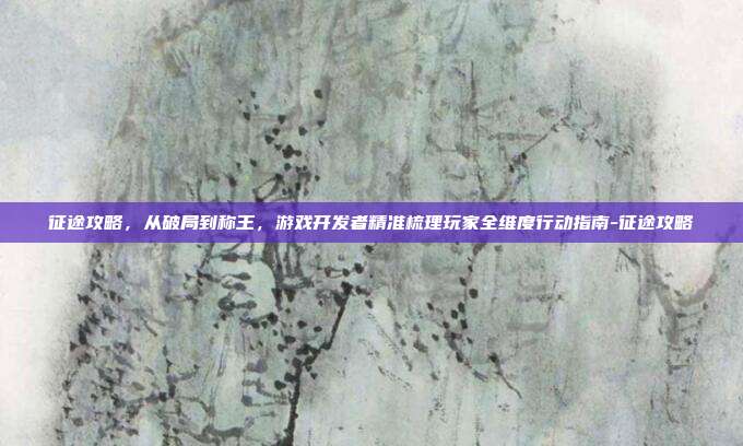 征途攻略,从破局到称王,游戏开发者精准梳理玩家全维度行动指南-征途攻略