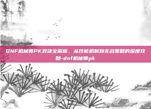 DNF机械师PK对决全解析,从技能机制到实战策略的深度攻略-dnf机械师pk