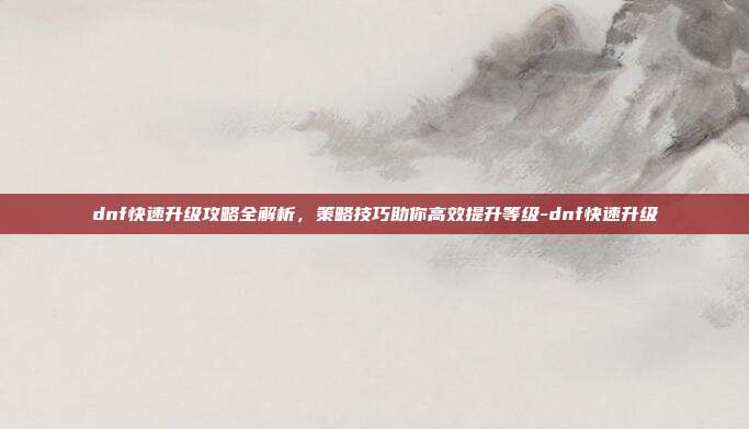 dnf快速升级攻略全解析,策略技巧助你高效提升等级-dnf快速升级