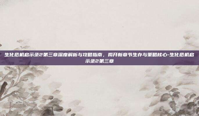 生化危机启示录2第三章深度解析与攻略指南,揭开新章节生存与策略核心-生化危机启示录2第三章