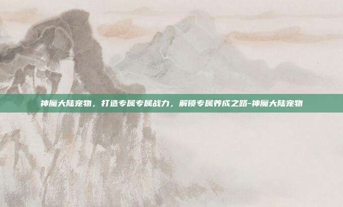 神魔大陆宠物,打造专属专属战力,解锁专属养成之路-神魔大陆宠物