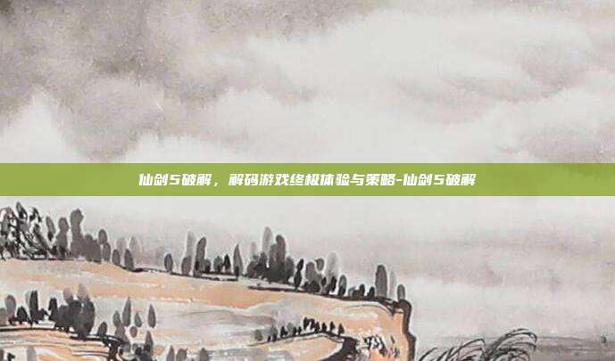 仙剑5破解,解码游戏终极体验与策略-仙剑5破解