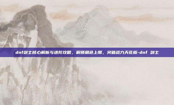 dnf剑士核心解析与进阶攻略,解锁角色上限,突破战力天花板-dnf 剑士