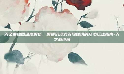天之痕地图深度解析,解锁沉浸式冒险秘境的核心玩法指南-天之痕地图