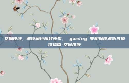 艾琳皮肤,解锁角色极致表现, gaming 策略深度解析与操作指南-艾琳皮肤