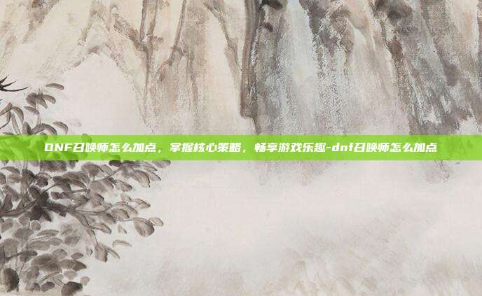 DNF召唤师怎么加点,掌握核心策略,畅享游戏乐趣-dnf召唤师怎么加点