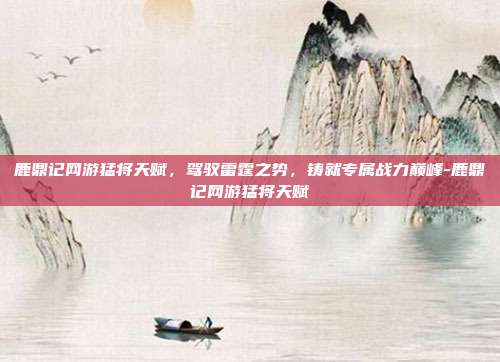 鹿鼎记网游猛将天赋,驾驭雷霆之势,铸就专属战力巅峰-鹿鼎记网游猛将天赋