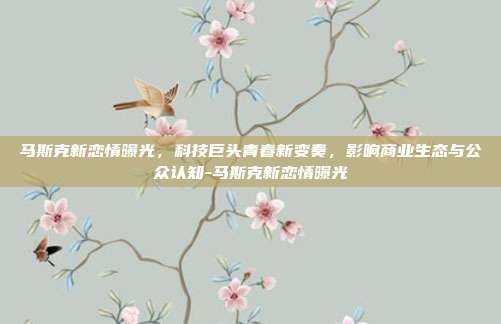 马斯克新恋情曝光,科技巨头青春新变奏,影响商业生态与公众认知-马斯克新恋情曝光