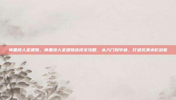 神里绫人圣遗物,神里绫人圣遗物选择全攻略,从入门到毕业,打造完美水影剑客