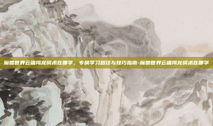 魔兽世界云端翔龙骑术在哪学,专属学习路径与技巧指南-魔兽世界云端翔龙骑术在哪学