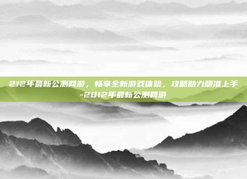 212年最新公测网游,畅享全新游戏体验,攻略助力精准上手-2012年最新公测网游