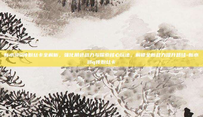 新水浒Q传粉丝卡全解析,强化角色战力与探索核心玩法,解锁全新战力提升路径-新水浒q传粉丝卡