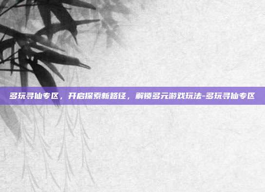 多玩寻仙专区,开启探索新路径,解锁多元游戏玩法-多玩寻仙专区