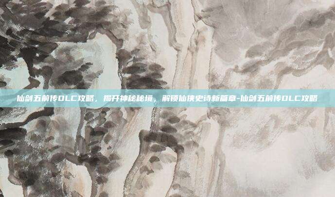 仙剑五前传DLC攻略,揭开神秘秘境,解锁仙侠史诗新篇章-仙剑五前传DLC攻略