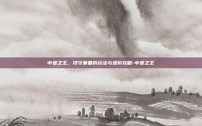 中亚之王,攻守兼备的玩法与进阶攻略-中亚之王