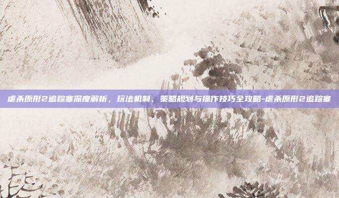 虐杀原形2追踪塞深度解析,玩法机制、策略规划与操作技巧全攻略-虐杀原形2追踪塞