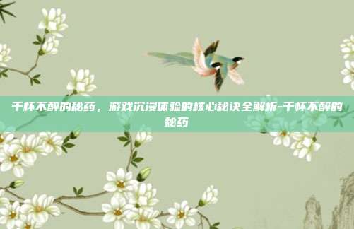 千杯不醉的秘药,游戏沉浸体验的核心秘诀全解析-千杯不醉的秘药
