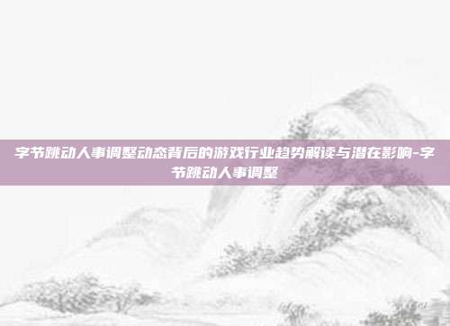 字节跳动人事调整动态背后的游戏行业趋势解读与潜在影响-字节跳动人事调整