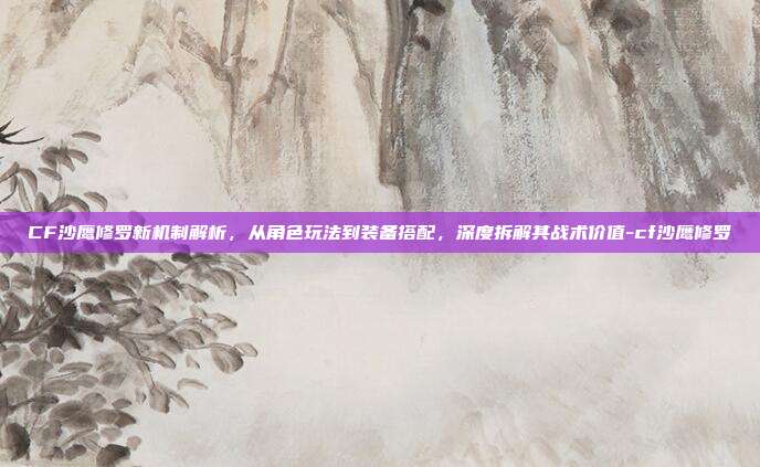 CF沙鹰修罗新机制解析,从角色玩法到装备搭配,深度拆解其战术价值-cf沙鹰修罗
