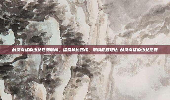 剑灵奇怪的少女任务解析,探索神秘路线,解锁隐藏玩法-剑灵奇怪的少女任务