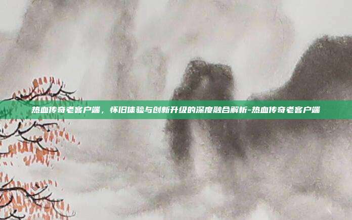 热血传奇老客户端,怀旧体验与创新升级的深度融合解析-热血传奇老客户端