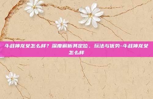 斗战神龙女怎么样?深度解析其定位、玩法与优势-斗战神龙女怎么样
