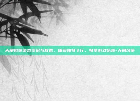 天角风筝游戏资讯与攻略,体验独特飞行,畅享游戏乐趣-天角风筝