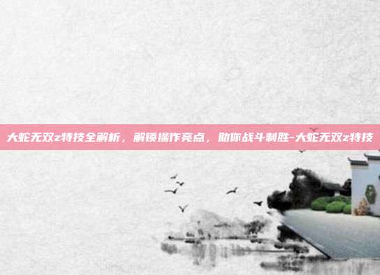大蛇无双z特技全解析,解锁操作亮点,助你战斗制胜-大蛇无双z特技