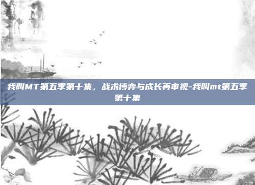 我叫MT第五季第十集,战术博弈与成长再审视-我叫mt第五季第十集