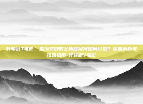 轩辕剑7电影,星海交融的全新冒险将如何开启?深度解析与攻略指南-轩辕剑7电影